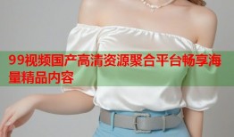99视频国产高清资源聚合平台畅享海量精品内容