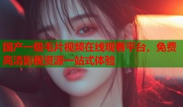 国产一级毛片视频在线观看平台，免费高清影视资源一站式体验