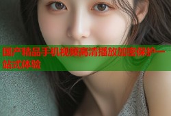 国产精品手机视频高清播放加密保护一站式体验