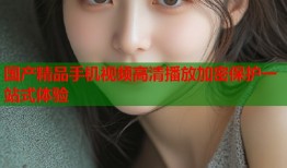 国产精品手机视频高清播放加密保护一站式体验