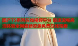 国产TS系列在线视频平台 极速流畅高清体验全网最新资源免费在线观看