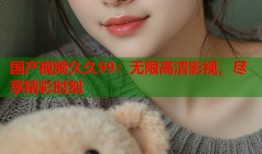 国产视频久久99：无限高清影视，尽享精彩时刻