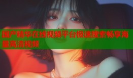 国产精华在线视频平台极速搜索畅享海量高清视频