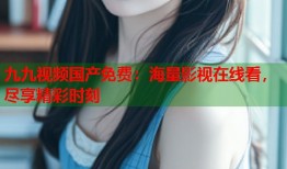 九九视频国产免费：海量影视在线看，尽享精彩时刻