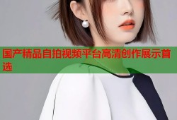国产精品自拍视频平台高清创作展示首选