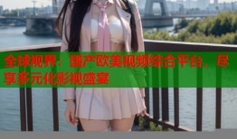 全球视界：国产欧美视频综合平台，尽享多元化影视盛宴