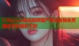 538prom精品视频国产高清流畅免费播放平台精彩不断