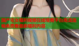 国产宅女福利视频在线观看平台高清流畅免费看最新福利内容