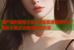 国产福利视频合集150集极速观看平台精彩不断点击畅享精彩内容