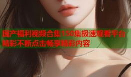 国产福利视频合集150集极速观看平台精彩不断点击畅享精彩内容