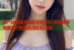 国产精品高清精品视频平台 极速畅享海量国产精品高清影视资源