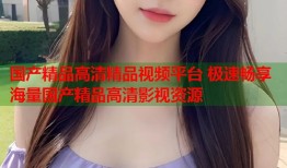 国产精品高清精品视频平台 极速畅享海量国产精品高清影视资源