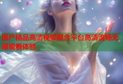 国产精品高清视频聚合平台高清流畅无限观看体验