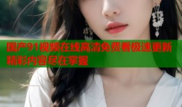 国产91视频在线高清免费看极速更新精彩内容尽在掌握