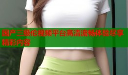 国产三级伦视频平台高清流畅体验尽享精彩内容