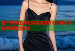 国产肥婆在线视频高清播放平台精彩不断尽享视觉盛宴