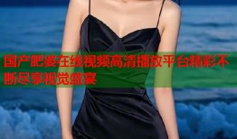 国产肥婆在线视频高清播放平台精彩不断尽享视觉盛宴