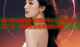 国产福利视频在线播放平台，免费高清无广告，随时随地畅享精彩内容