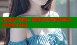 九九国产视频：海量影视资源任你看，尽享精彩时刻