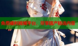 免费福利视频平台，尽享国产精选内容