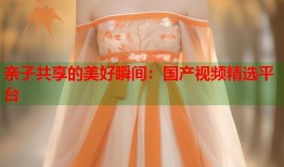 亲子共享的美好瞬间：国产视频精选平台