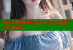 国产老妇视频精选平台 真实生活展现与互动体验