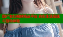 国产老妇视频精选平台 真实生活展现与互动体验