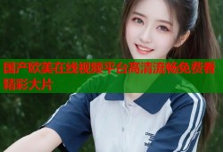 国产欧美在线视频平台高清流畅免费看精彩大片