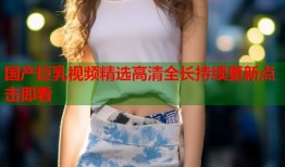 国产巨乳视频精选高清全长持续更新点击即看