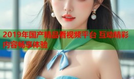 2019年国产精品看视频平台 互动精彩内容畅享体验