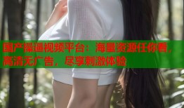 国产操逼视频平台：海量资源任你看，高清无广告，尽享刺激体验