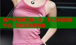 国产4P视频三男一女：多人互动直播平台，实时互动更有趣
