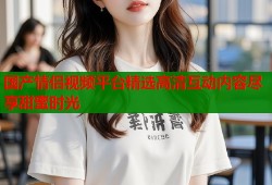 国产情侣视频平台精选高清互动内容尽享甜蜜时光