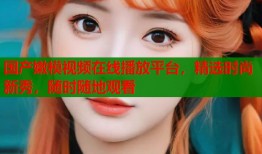 国产嫩模视频在线播放平台，精选时尚新秀，随时随地观看