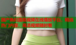 国产熟妇露脸视频在线播放平台，精选热门内容，高清视频随时看