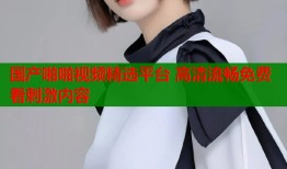 国产啪啪视频精选平台 高清流畅免费看刺激内容
