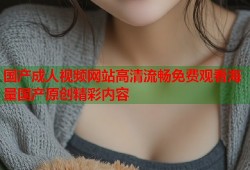 国产成人视频网站高清流畅免费观看海量国产原创精彩内容
