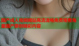 国产成人视频网站高清流畅免费观看海量国产原创精彩内容