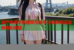 国产免费手机视频在线平台畅享高清流畅观影体验