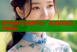 国产直播在线视频平台，高清互动社交尽享精彩