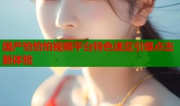 国产怕怕怕视频平台特色速览引爆点击新体验