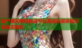 国产福利视频精选平台高清私密体验尽享真实精彩