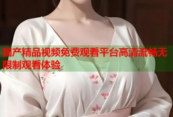 国产精品视频免费观看平台高清流畅无限制观看体验