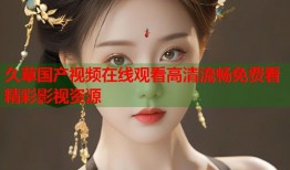 久草国产视频在线观看高清流畅免费看精彩影视资源