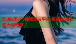 亚洲v国产v视频精选平台 极速高清体验无限畅享