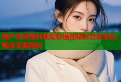 国产免费福利视频你懂的精彩合集轻松畅享无限精彩