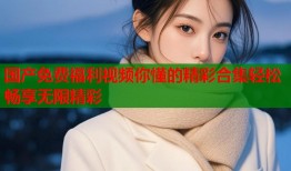 国产免费福利视频你懂的精彩合集轻松畅享无限精彩