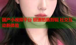 国产小视频平台 极速拍摄剪辑 社交互动新体验