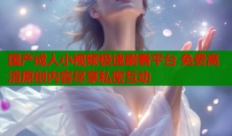 国产成人小视频极速刷看平台 免费高清原创内容尽享私密互动