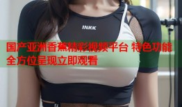 国产亚洲香蕉精彩视频平台 特色功能全方位呈现立即观看